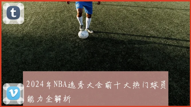 2024年NBA选秀大会前十大热门球员能力全解析