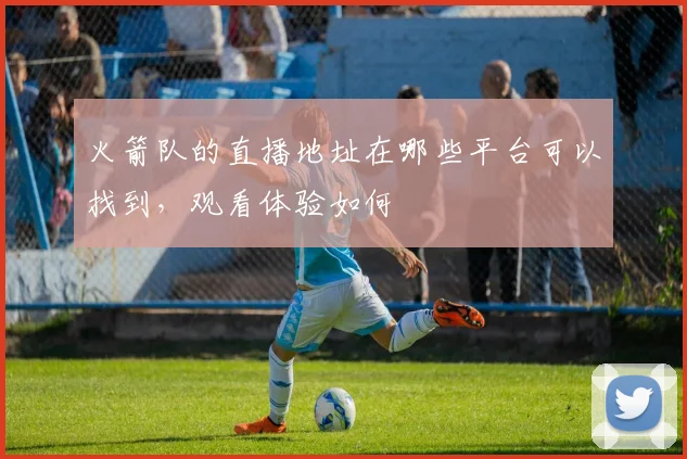 火箭队的直播地址在哪些平台可以找到,观看体验如何