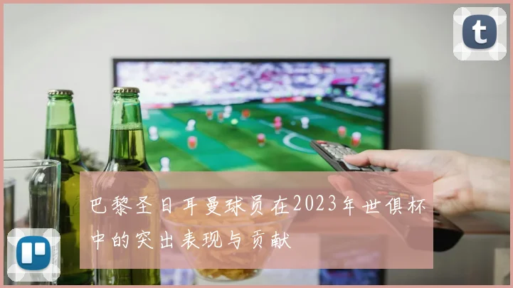 巴黎圣日耳曼球员在2023年世俱杯中的突出表现与贡献