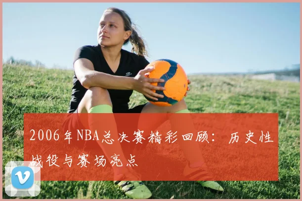 2006年NBA总决赛精彩回顾:历史性战役与赛场亮点
