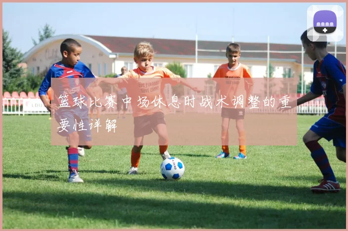 篮球比赛中场休息时战术调整的重要性详解