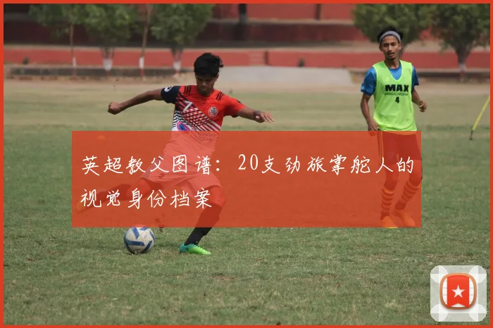 英超教父图谱：20支劲旅掌舵人的视觉身份档案